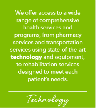 We offer access to a wide range of comprehensive health services and programs, from pharmacy services to transportation services using state-of-the-art Technology and equipment, to rehabilitation services designed to meet each patient's needs